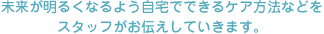 未来が明るくなるよう自宅でできるケア方法などを
スタッフがお伝えしていきます。
