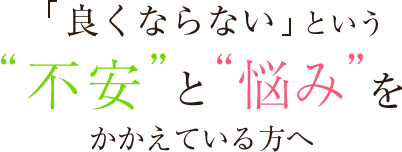 「良くならない」という“不安”と“悩み”をかかえている方へ